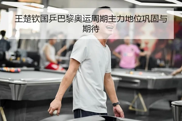 王楚钦国乒巴黎奥运周期主力地位巩固与期待（wukongsports）